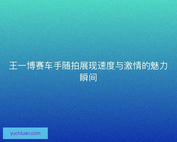 王一博赛车手随拍展现速度与激情的魅力瞬间