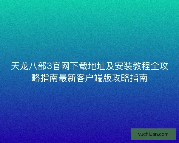 天龙八部3官网下载地址及安装教程全攻略指南最新客户端版攻略指南