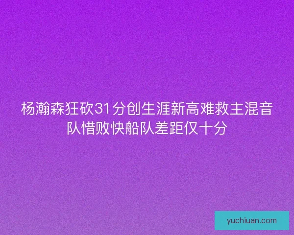 杨瀚森狂砍31分创生涯新高难救主混音队惜败快船队差距仅十分