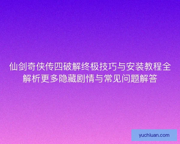 仙剑奇侠传四破解终极技巧与安装教程全解析更多隐藏剧情与常见问题解答