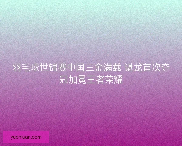 羽毛球世锦赛中国三金满载 谌龙首次夺冠加冕王者荣耀 羽毛球世锦赛中国三金满载 谌龙首次夺冠加冕王者荣耀