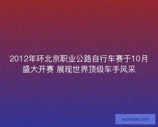 2012年环北京职业公路自行车赛于10月盛大开赛 展现世界顶级车手风采 2012年环北京职业公路自行车赛于10月盛大开赛 展现世界顶级车手风采