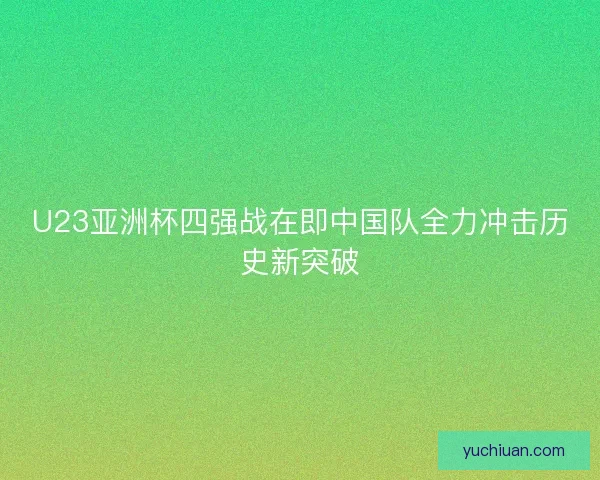 U23亚洲杯四强战在即中国队全力冲击历史新突破