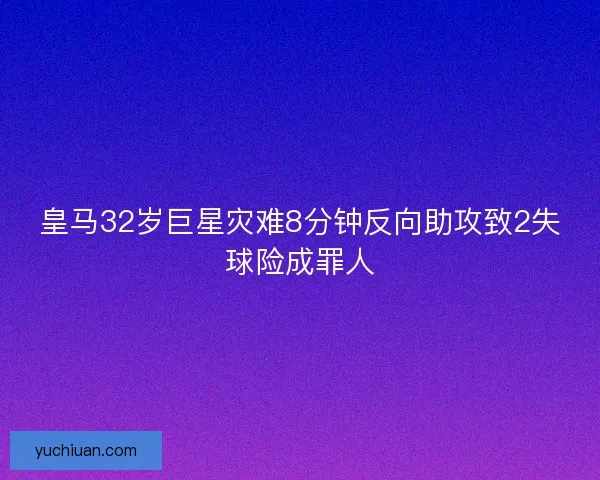 皇马32岁巨星灾难8分钟反向助攻致2失球险成罪人