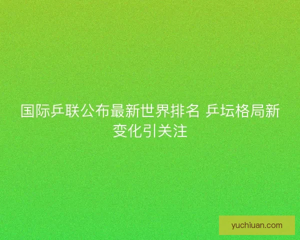 国际乒联公布最新世界排名 乒坛格局新变化引关注
