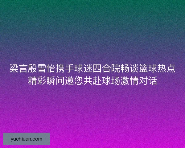 梁言殷雪怡携手球迷四合院畅谈篮球热点精彩瞬间邀您共赴球场激情对话 梁言殷雪怡携手球迷四合院畅谈篮球热点精彩瞬间邀您共赴球场激情对话