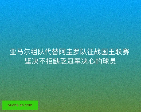 亚马尔组队代替阿圭罗队征战国王联赛 坚决不招缺乏冠军决心的球员 亚马尔组队代替阿圭罗队征战国王联赛 坚决不招缺乏冠军决心的球员