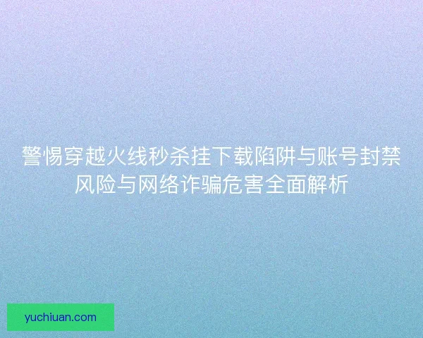 警惕穿越火线秒杀挂下载陷阱与账号封禁风险与网络诈骗危害全面解析