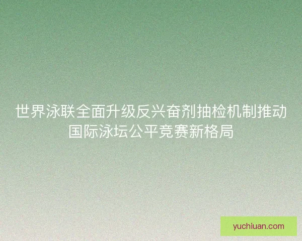 世界泳联全面升级反兴奋剂抽检机制推动国际泳坛公平竞赛新格局 世界泳联全面升级反兴奋剂抽检机制推动国际泳坛公平竞赛新格局