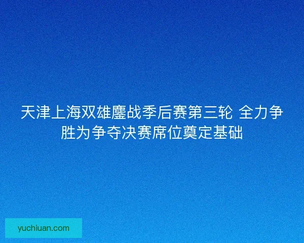 天津上海双雄鏖战季后赛第三轮 全力争胜为争夺决赛席位奠定基础 天津上海双雄鏖战季后赛第三轮 全力争胜为争夺决赛席位奠定基础