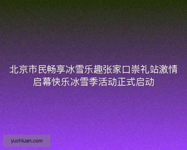 北京市民畅享冰雪乐趣张家口崇礼站激情启幕快乐冰雪季活动正式启动 北京市民畅享冰雪乐趣张家口崇礼站激情启幕快乐冰雪季活动正式启动