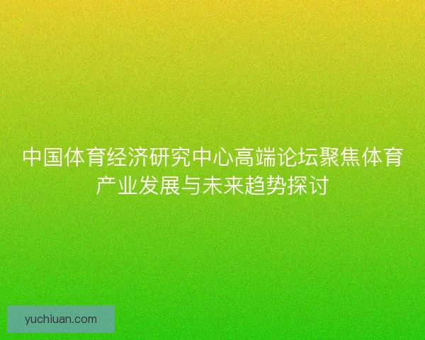 中国体育经济研究中心高端论坛聚焦体育产业发展与未来趋势探讨 中国体育经济研究中心高端论坛聚焦体育产业发展与未来趋势探讨