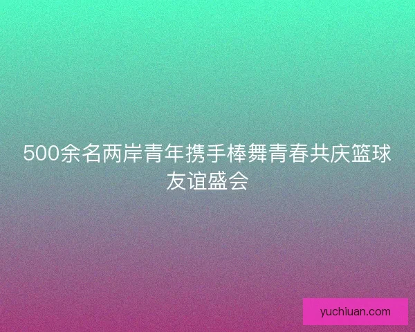 500余名两岸青年携手棒舞青春共庆篮球友谊盛会