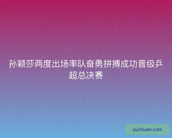 孙颖莎两度出场率队奋勇拼搏成功晋级乒超总决赛 孙颖莎两度出场率队奋勇拼搏成功晋级乒超总决赛